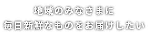 地域のみなさまに毎日新鮮なものをお届けしたい